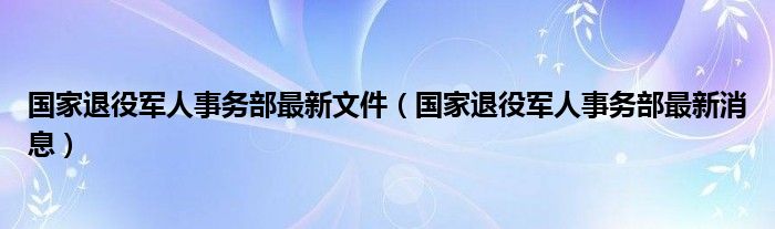 国家退役军人事务部最新文件(国家退役军人事务部最新消息)