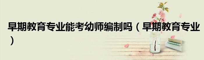 早期教育专业能考幼师编制吗(早期教育专业)