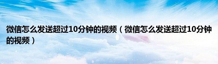 微信怎么发送超过10分钟的视频(微信怎么发送超过10分钟的视频)