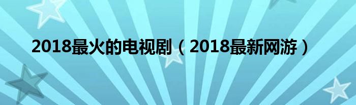 2018最火的电视剧(2018最新网游)