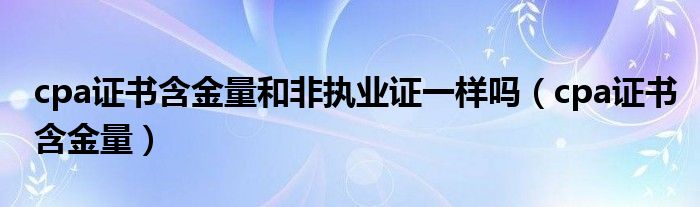 cpa证书含金量和非执业证一样吗(cpa证书含金量)
