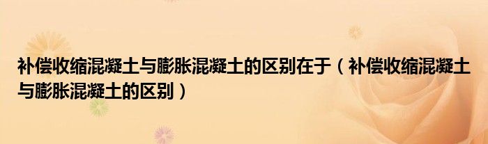 补偿收缩混凝土与膨胀混凝土的区别在于(补偿收缩混凝土与膨胀混凝土的区别)