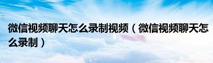 微信视频聊天怎么录制视频(微信视频聊天怎么录制)