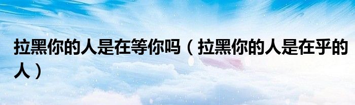 拉黑你的人是在等你吗(拉黑你的人是在乎的人)