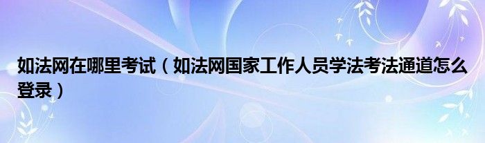 如法网在哪里考试(如法网国家工作人员学法考法通道怎么登录)