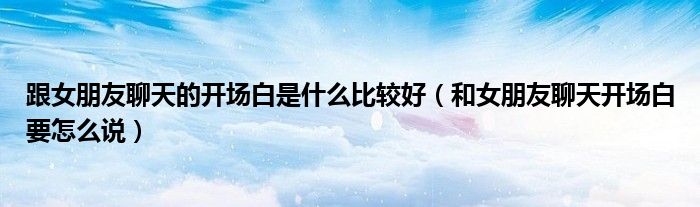 跟女朋友聊天的开场白是什么比较好(和女朋友聊天开场白要怎么说)