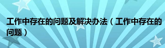工作中存在的问题及解决办法(工作中存在的问题)