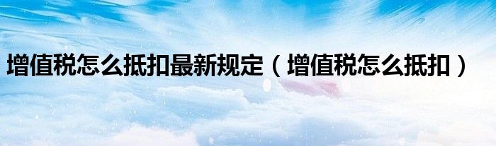 增值税怎么抵扣最新规定(增值税怎么抵扣)