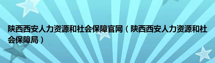 陕西西安人力资源和社会保障官网(陕西西安人力资源和社会保障局)