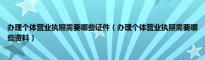 办理个体营业执照需要哪些证件(办理个体营业执照需要哪些资料)