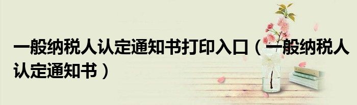 一般纳税人认定通知书打印入口(一般纳税人认定通知书)