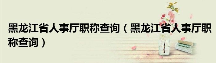 黑龙江省人事厅职称查询（黑龙江省人事厅职称查询）