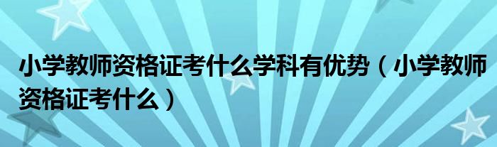 小学教师资格证考什么学科有优势(小学教师资格证考什么)