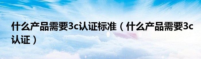 什么产品需要3c认证标准(什么产品需要3c认证)