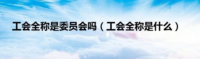 工会全称是委员会吗(工会全称是什么)