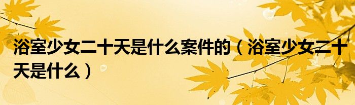 浴室少女二十天是什么案件的(浴室少女二十天是什么)