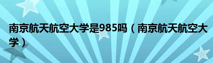 南京航天航空大学是985吗(南京航天航空大学)