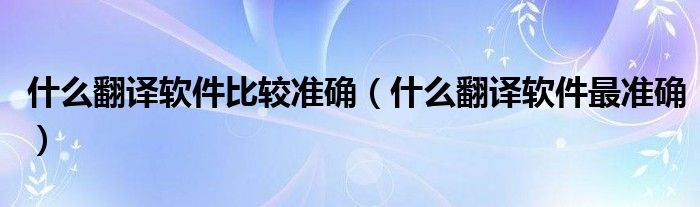 什么翻译软件比较准确(什么翻译软件最准确)