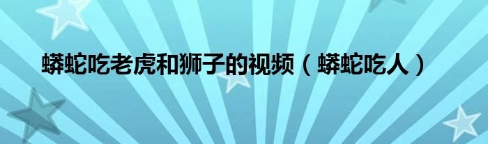 蟒蛇吃老虎和狮子的视频(蟒蛇吃人)