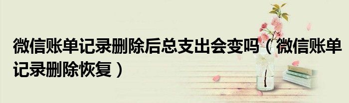 微信账单记录删除后总支出会变吗(微信账单记录删除恢复)