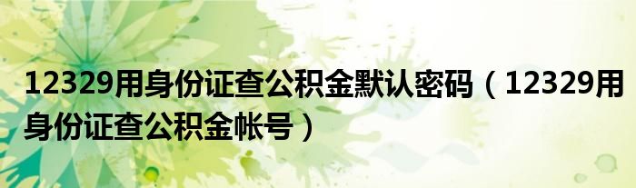 12329用身份证查公积金默认密码(12329用身份证查公积金帐号)