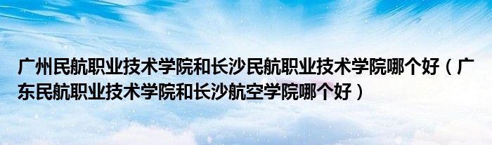 广州民航职业技术学院和长沙民航职业技术学院哪个好(广东民航职业技术学院和长沙航空学院哪个好)