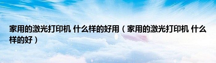 家用的激光打印机 什么样的好用(家用的激光打印机 什么样的好)
