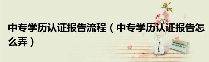 中专学历认证报告流程(中专学历认证报告怎么弄)