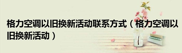 格力空调以旧换新活动联系方式(格力空调以旧换新活动)