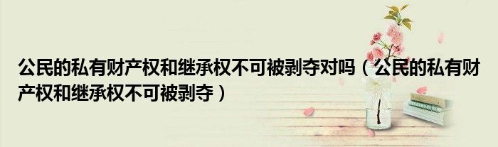 公民的私有财产权和继承权不可被剥夺对吗(公民的私有财产权和继承权不可被剥夺)