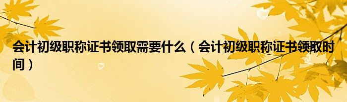 会计初级职称证书领取需要什么(会计初级职称证书领取时间)
