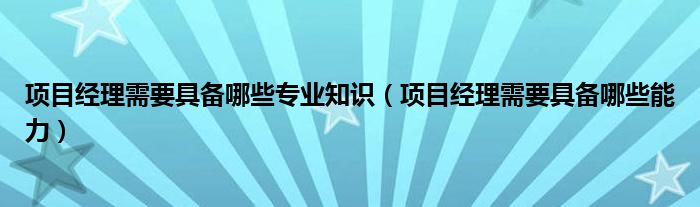 项目经理需要具备哪些专业知识(项目经理需要具备哪些能力)