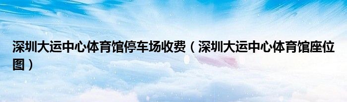 深圳大运中心体育馆停车场收费(深圳大运中心体育馆座位图)