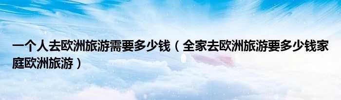 一个人去欧洲旅游需要多少钱(全家去欧洲旅游要多少钱家庭欧洲旅游)
