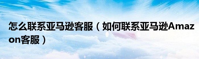 怎么联系亚马逊客服(如何联系亚马逊Amazon客服)