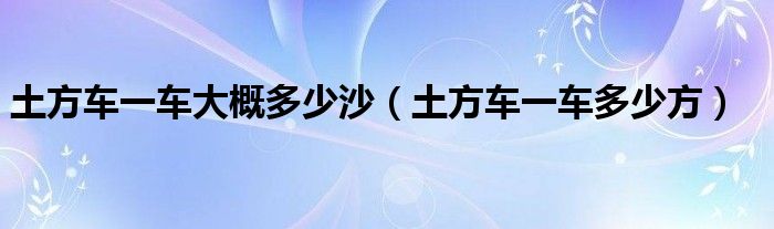 土方车一车大概多少沙(土方车一车多少方)
