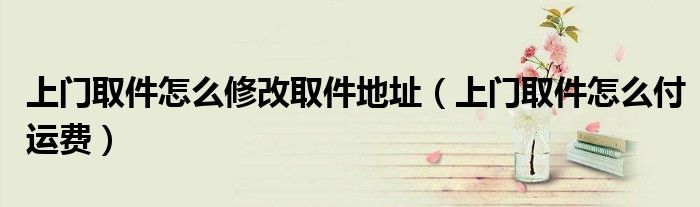 上门取件怎么修改取件地址(上门取件怎么付运费)