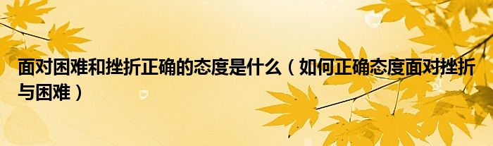 面对困难和挫折正确的态度是什么(如何正确态度面对挫折与困难)