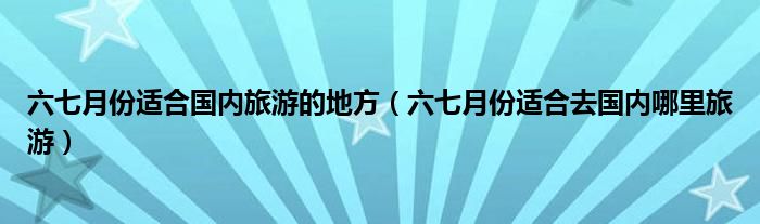 六七月份适合国内旅游的地方(六七月份适合去国内哪里旅游)