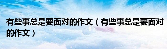 有些事总是要面对的作文(有些事总是要面对的作文)