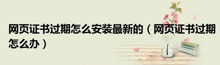 网页证书过期怎么安装最新的(网页证书过期怎么办)