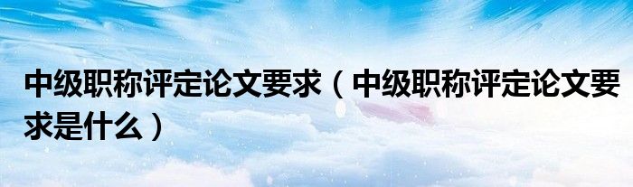 中级职称评定论文要求(中级职称评定论文要求是什么)