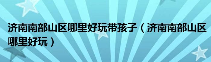 济南南部山区哪里好玩带孩子(济南南部山区哪里好玩)