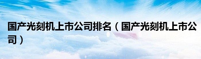 国产光刻机上市公司排名(国产光刻机上市公司)