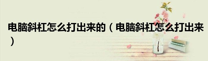 电脑斜杠怎么打出来的(电脑斜杠怎么打出来)