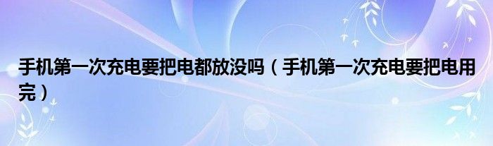 手机第一次充电要把电都放没吗(手机第一次充电要把电用完)