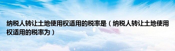 纳税人转让土地使用权适用的税率是(纳税人转让土地使用权适用的税率为)