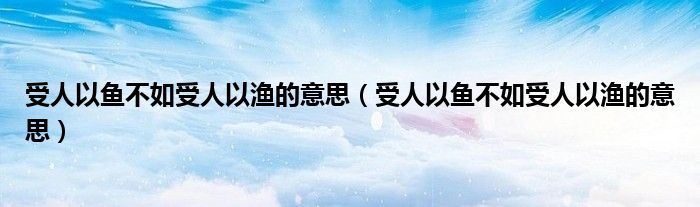 受人以鱼不如受人以渔的意思(受人以鱼不如受人以渔的意思)