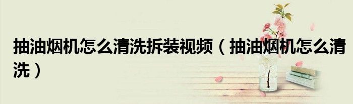 抽油烟机怎么清洗拆装视频(抽油烟机怎么清洗)