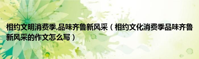 相约文明消费季,品味齐鲁新风采(相约文化消费季品味齐鲁新风采的作文怎么写)
